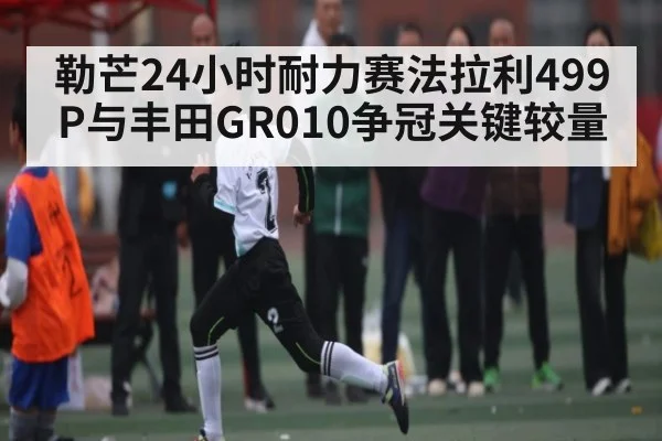 勒芒24小时耐力赛法拉利499P与丰田GR010争冠关键较量
