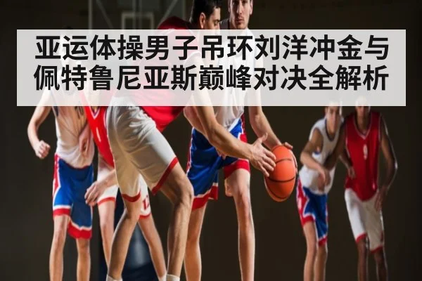 亚运体操男子吊环刘洋冲金与佩特鲁尼亚斯巅峰对决全解析